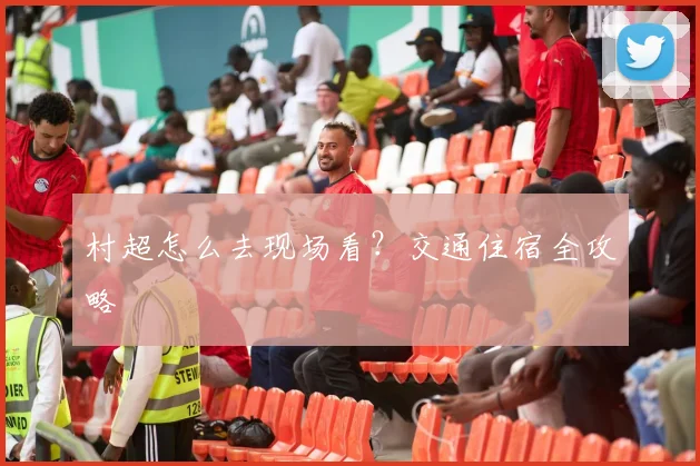 村超怎么去现场看?交通住宿全攻略