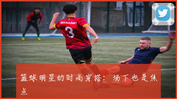 篮球明星的时尚穿搭：场下也是焦点