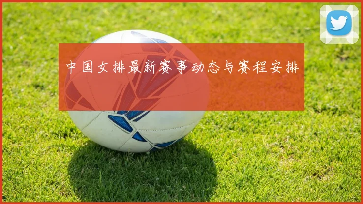 中国女排最新赛事动态与赛程安排