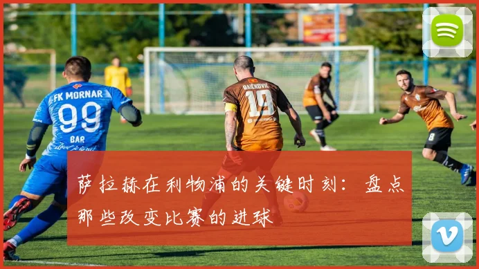 萨拉赫在利物浦的关键时刻:盘点那些改变比赛的进球
