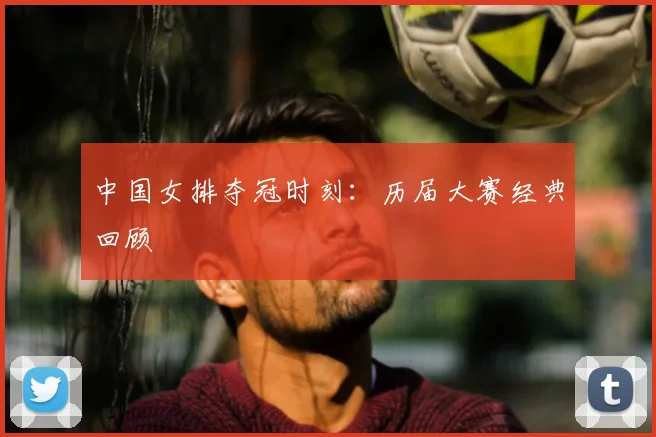 中国女排夺冠时刻:历届大赛经典回顾