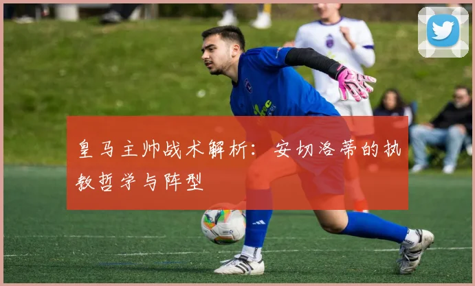 皇马主帅战术解析：安切洛蒂的执教哲学与阵型