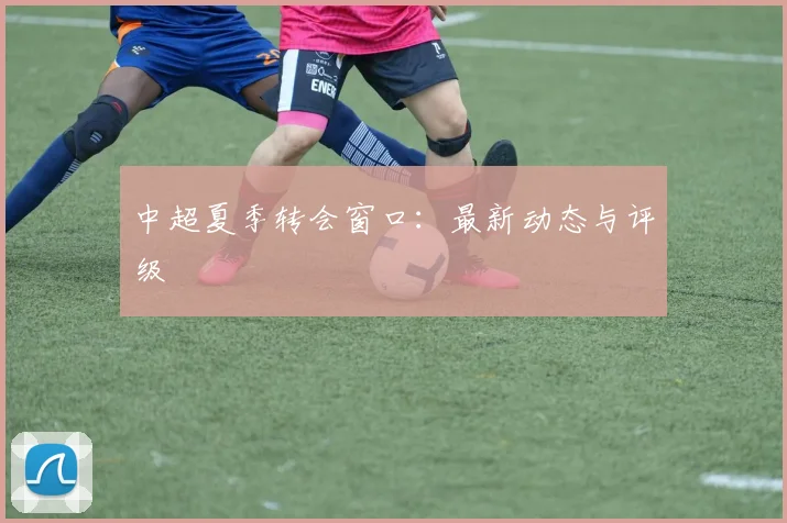 中超夏季转会窗口：最新动态与评级