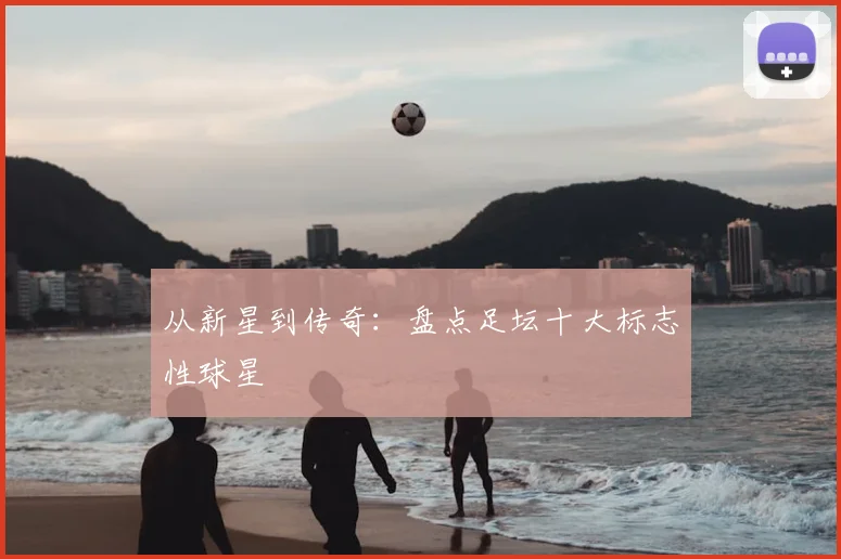 从新星到传奇：盘点足坛十大标志性球星
