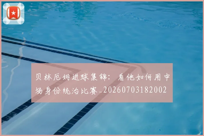 贝林厄姆进球集锦：看他如何用中场身份统治比赛_20260703182002