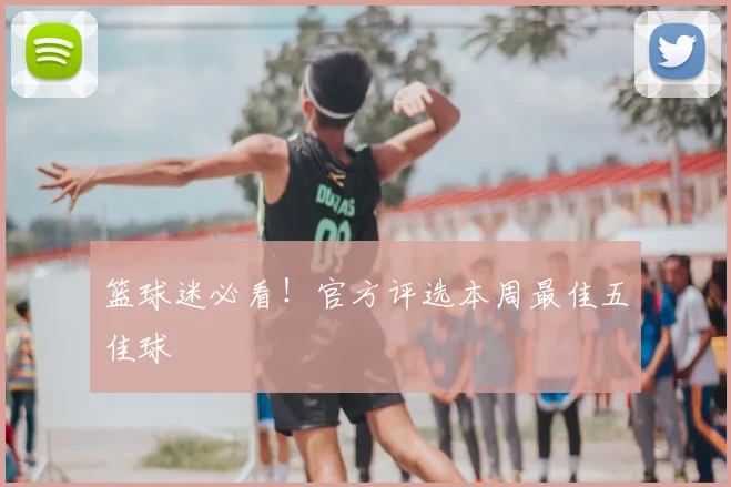 篮球迷必看!官方评选本周最佳五佳球