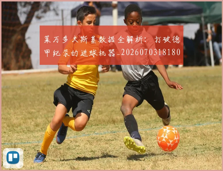 莱万多夫斯基数据全解析：打破德甲纪录的进球机器_20260703181804