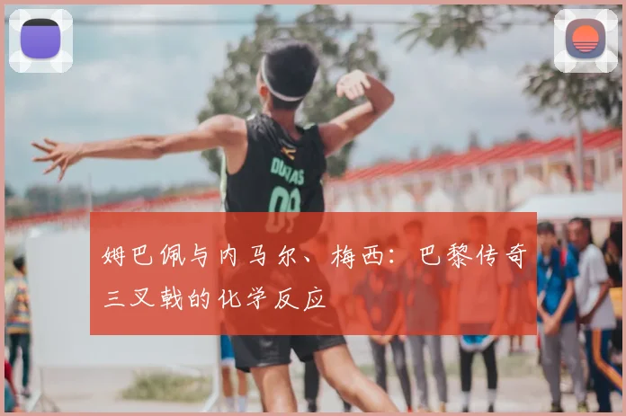 姆巴佩与内马尔、梅西:巴黎传奇三叉戟的化学反应