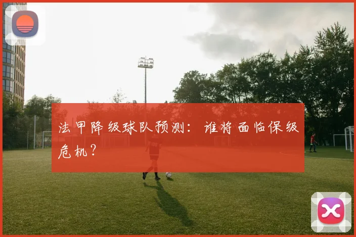 法甲降级球队预测:谁将面临保级危机?