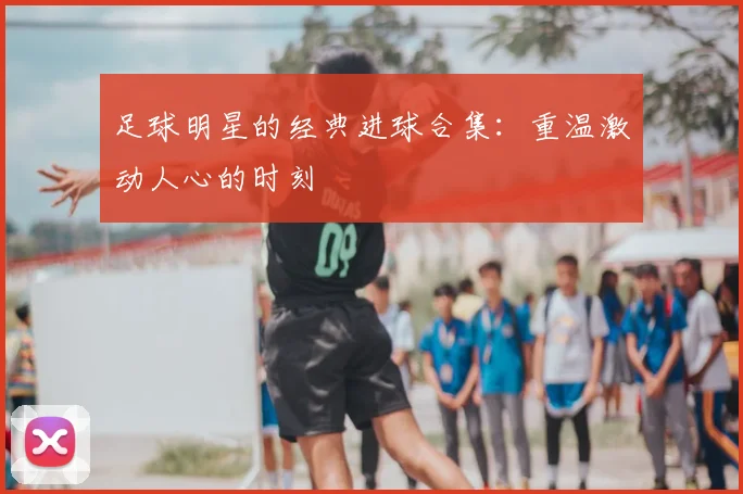 足球明星的经典进球合集：重温激动人心的时刻