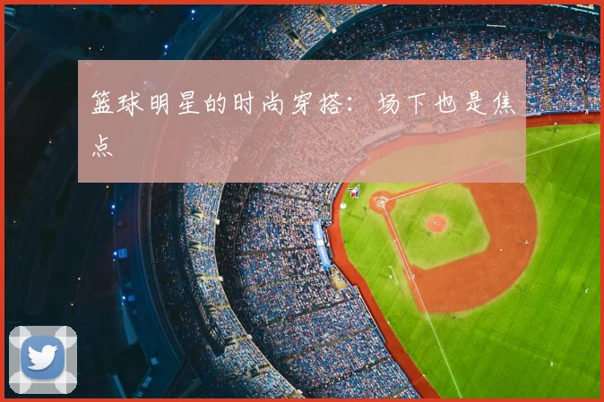 篮球明星的时尚穿搭：场下也是焦点
