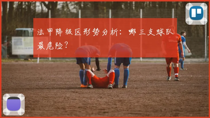 法甲降级区形势分析:哪三支球队最危险?