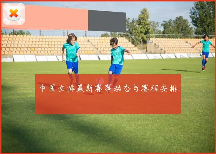 中国女排最新赛事动态与赛程安排