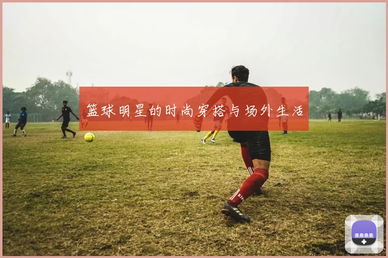 篮球明星的时尚穿搭与场外生活