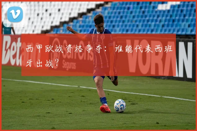 西甲欧战资格争夺：谁能代表西班牙出战？