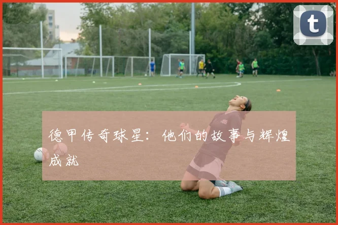 德甲传奇球星：他们的故事与辉煌成就