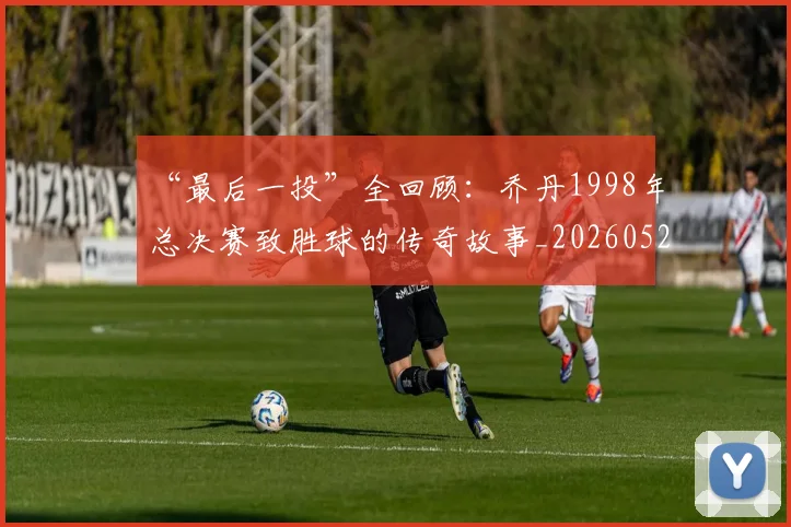 “最后一投”全回顾：乔丹1998年总决赛致胜球的传奇故事_20260526125618